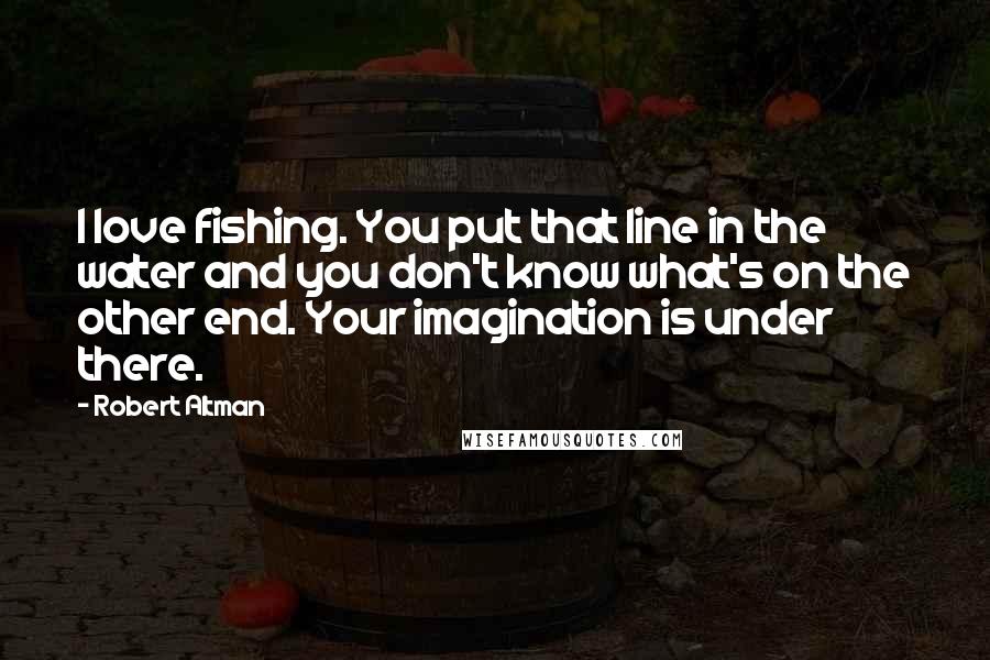 Robert Altman Quotes: I love fishing. You put that line in the water and you don't know what's on the other end. Your imagination is under there.