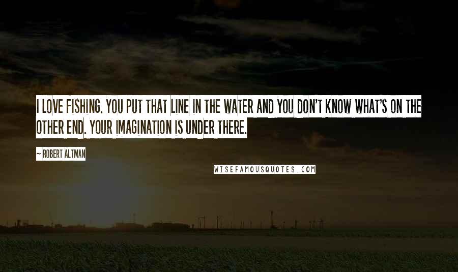 Robert Altman Quotes: I love fishing. You put that line in the water and you don't know what's on the other end. Your imagination is under there.