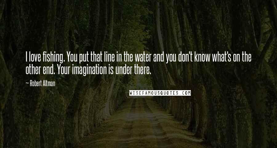 Robert Altman Quotes: I love fishing. You put that line in the water and you don't know what's on the other end. Your imagination is under there.