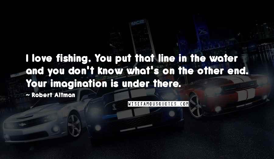 Robert Altman Quotes: I love fishing. You put that line in the water and you don't know what's on the other end. Your imagination is under there.