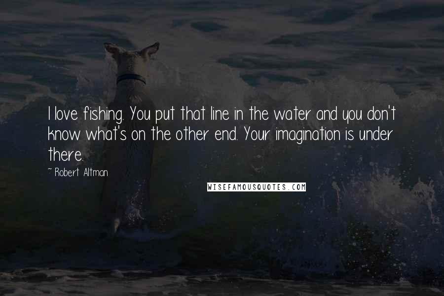 Robert Altman Quotes: I love fishing. You put that line in the water and you don't know what's on the other end. Your imagination is under there.