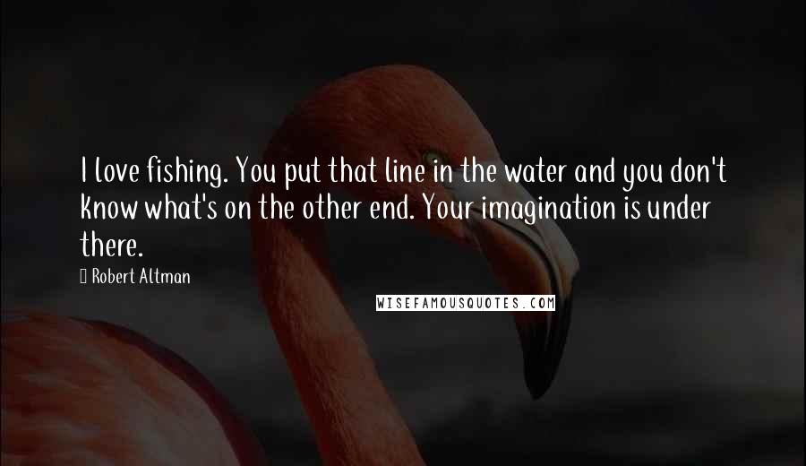 Robert Altman Quotes: I love fishing. You put that line in the water and you don't know what's on the other end. Your imagination is under there.