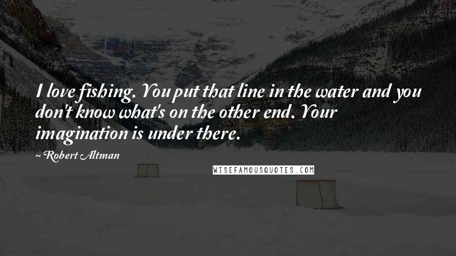 Robert Altman Quotes: I love fishing. You put that line in the water and you don't know what's on the other end. Your imagination is under there.