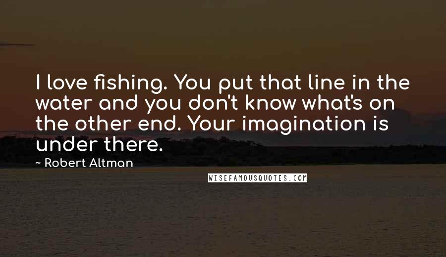 Robert Altman Quotes: I love fishing. You put that line in the water and you don't know what's on the other end. Your imagination is under there.