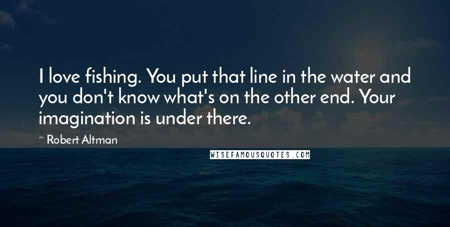 Robert Altman Quotes: I love fishing. You put that line in the water and you don't know what's on the other end. Your imagination is under there.