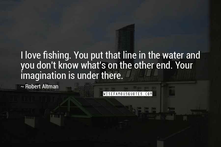 Robert Altman Quotes: I love fishing. You put that line in the water and you don't know what's on the other end. Your imagination is under there.