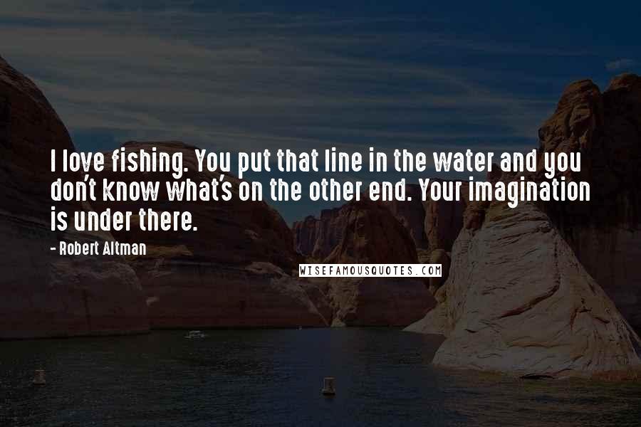 Robert Altman Quotes: I love fishing. You put that line in the water and you don't know what's on the other end. Your imagination is under there.