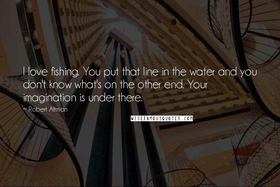 Robert Altman Quotes: I love fishing. You put that line in the water and you don't know what's on the other end. Your imagination is under there.