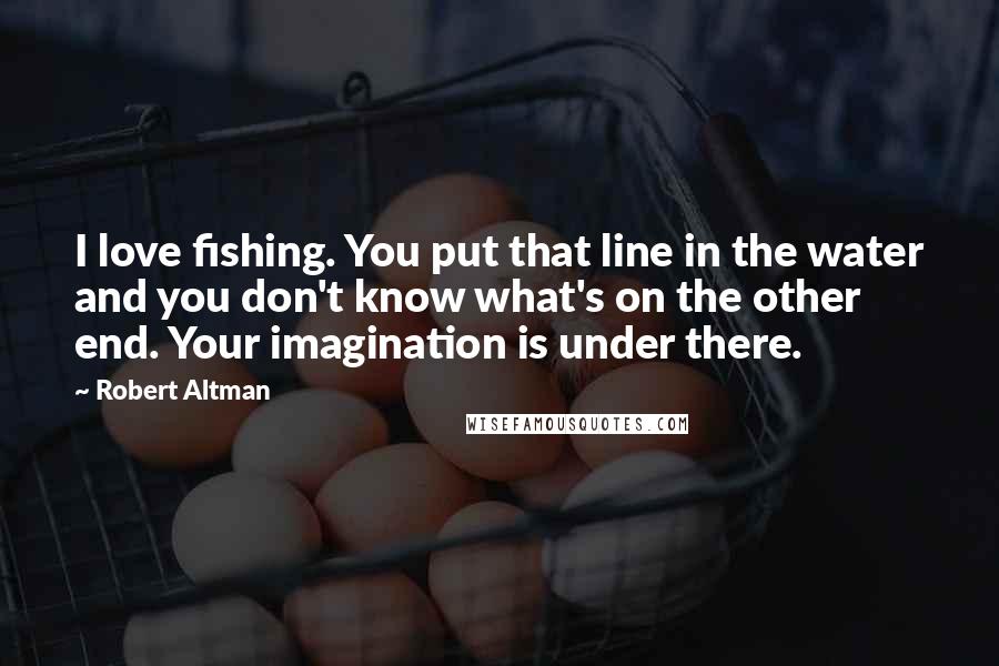 Robert Altman Quotes: I love fishing. You put that line in the water and you don't know what's on the other end. Your imagination is under there.