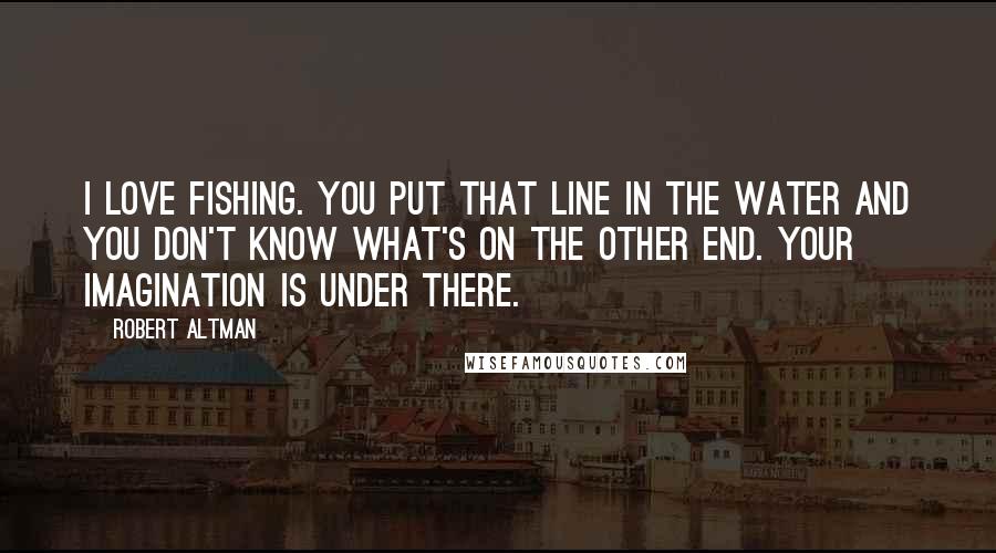 Robert Altman Quotes: I love fishing. You put that line in the water and you don't know what's on the other end. Your imagination is under there.