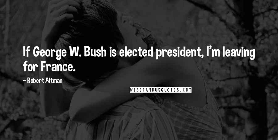 Robert Altman Quotes: If George W. Bush is elected president, I'm leaving for France.