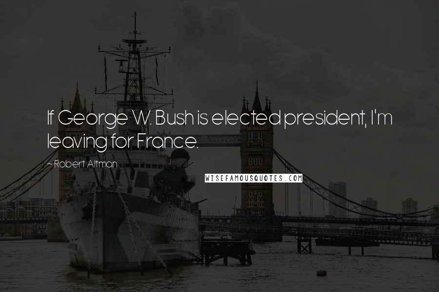 Robert Altman Quotes: If George W. Bush is elected president, I'm leaving for France.