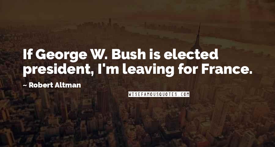 Robert Altman Quotes: If George W. Bush is elected president, I'm leaving for France.