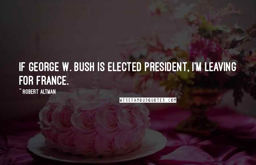 Robert Altman Quotes: If George W. Bush is elected president, I'm leaving for France.