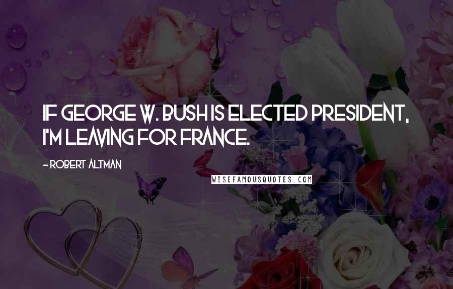 Robert Altman Quotes: If George W. Bush is elected president, I'm leaving for France.