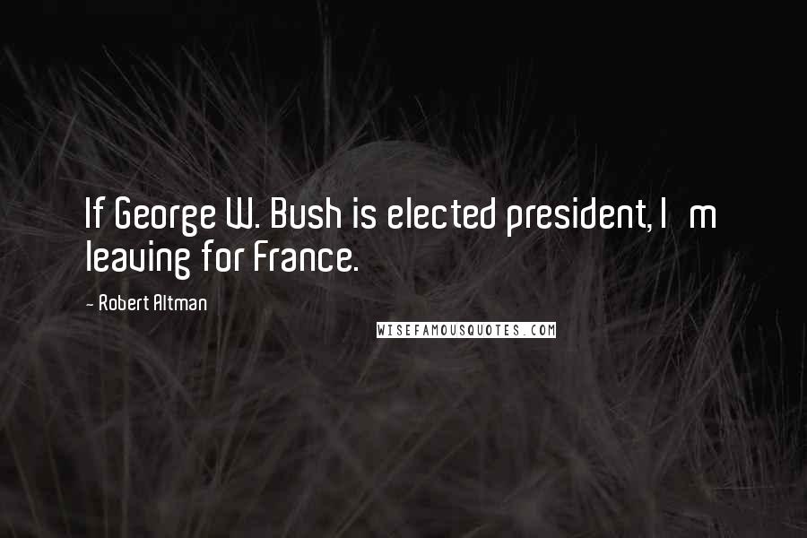 Robert Altman Quotes: If George W. Bush is elected president, I'm leaving for France.