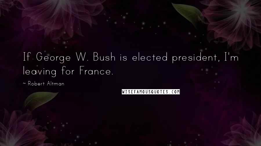 Robert Altman Quotes: If George W. Bush is elected president, I'm leaving for France.