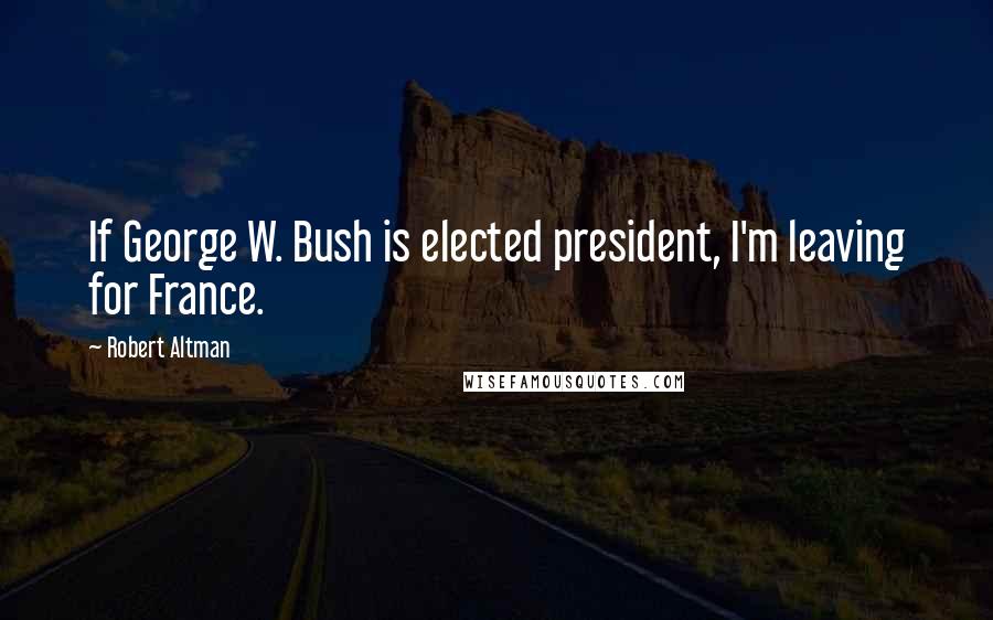 Robert Altman Quotes: If George W. Bush is elected president, I'm leaving for France.