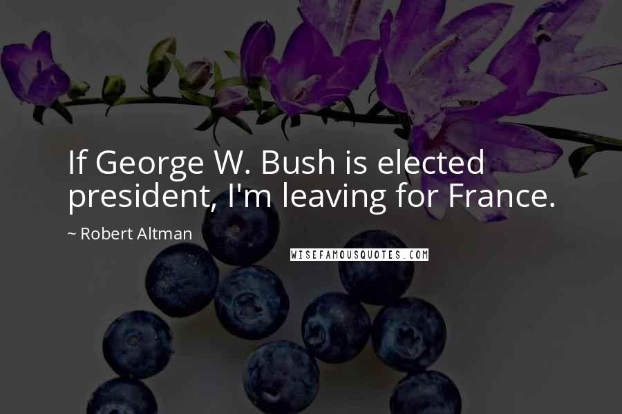 Robert Altman Quotes: If George W. Bush is elected president, I'm leaving for France.