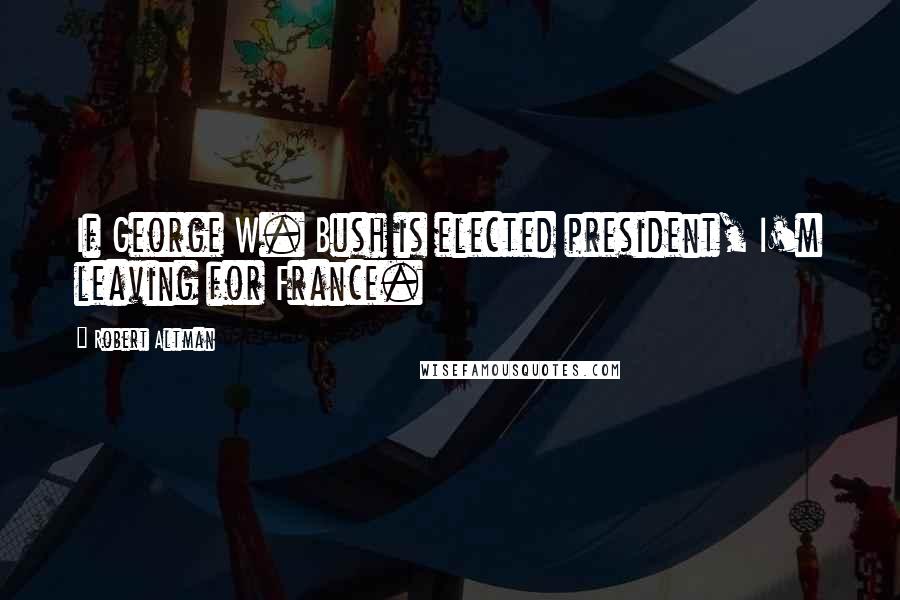 Robert Altman Quotes: If George W. Bush is elected president, I'm leaving for France.