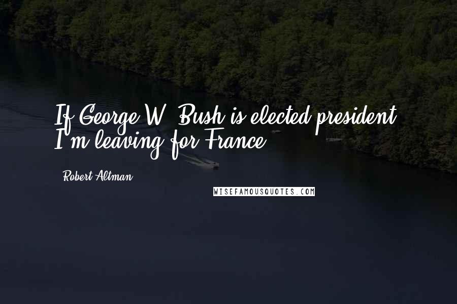 Robert Altman Quotes: If George W. Bush is elected president, I'm leaving for France.