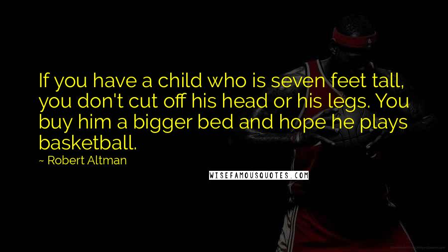 Robert Altman Quotes: If you have a child who is seven feet tall, you don't cut off his head or his legs. You buy him a bigger bed and hope he plays basketball.