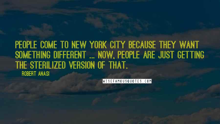 Robert Anasi Quotes: People come to New York City because they want something different ... now, people are just getting the sterilized version of that.