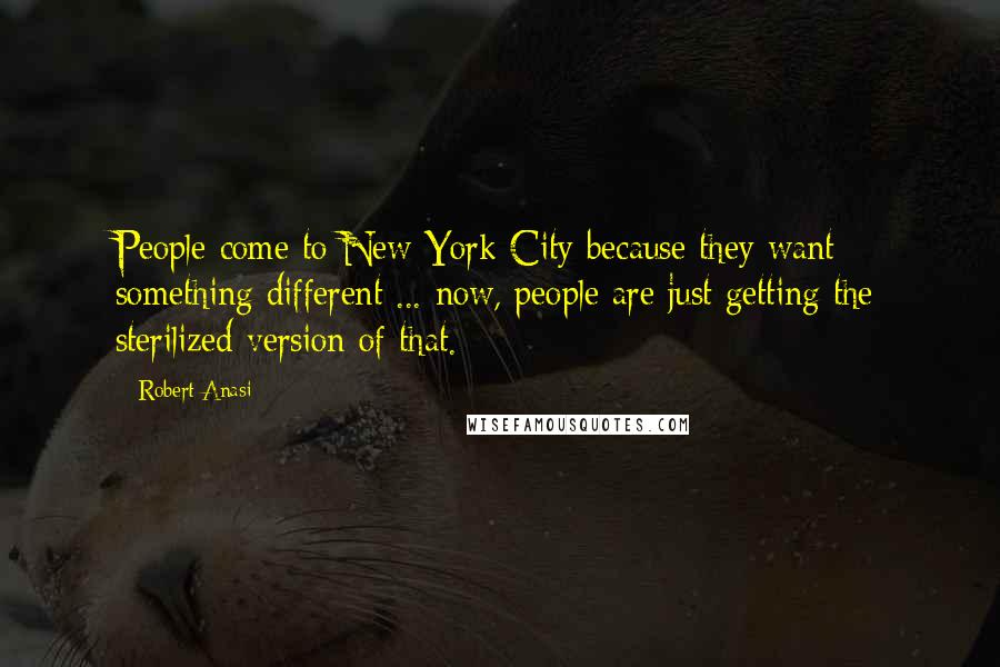 Robert Anasi Quotes: People come to New York City because they want something different ... now, people are just getting the sterilized version of that.
