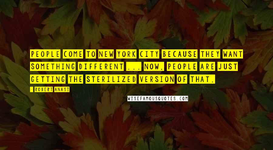 Robert Anasi Quotes: People come to New York City because they want something different ... now, people are just getting the sterilized version of that.