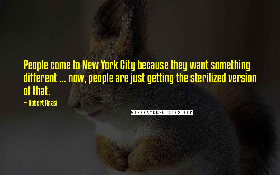 Robert Anasi Quotes: People come to New York City because they want something different ... now, people are just getting the sterilized version of that.