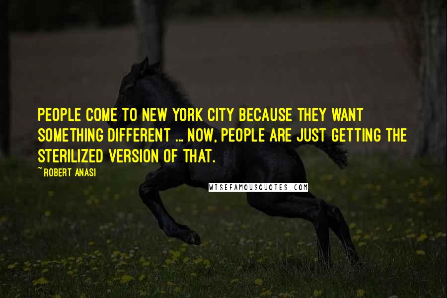 Robert Anasi Quotes: People come to New York City because they want something different ... now, people are just getting the sterilized version of that.