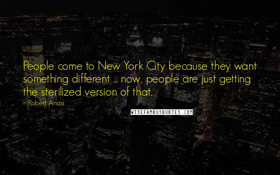 Robert Anasi Quotes: People come to New York City because they want something different ... now, people are just getting the sterilized version of that.