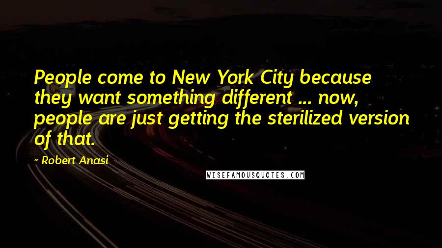 Robert Anasi Quotes: People come to New York City because they want something different ... now, people are just getting the sterilized version of that.