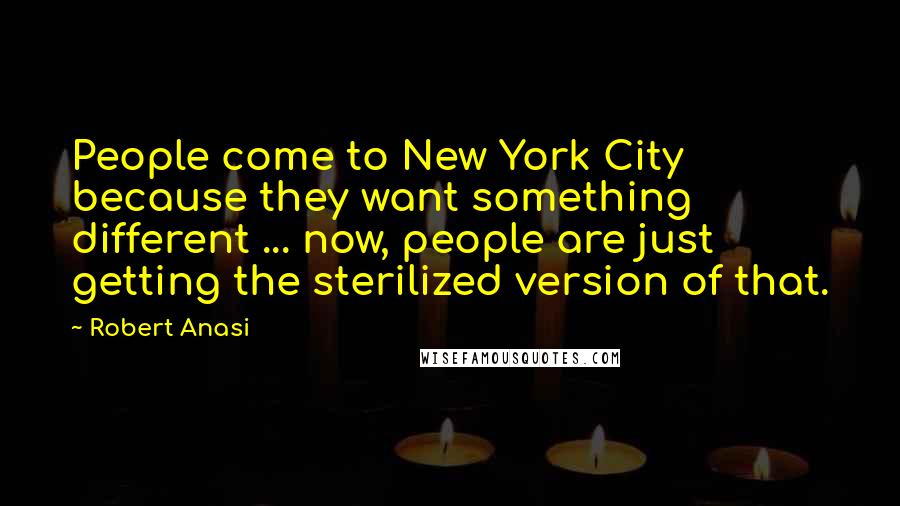 Robert Anasi Quotes: People come to New York City because they want something different ... now, people are just getting the sterilized version of that.