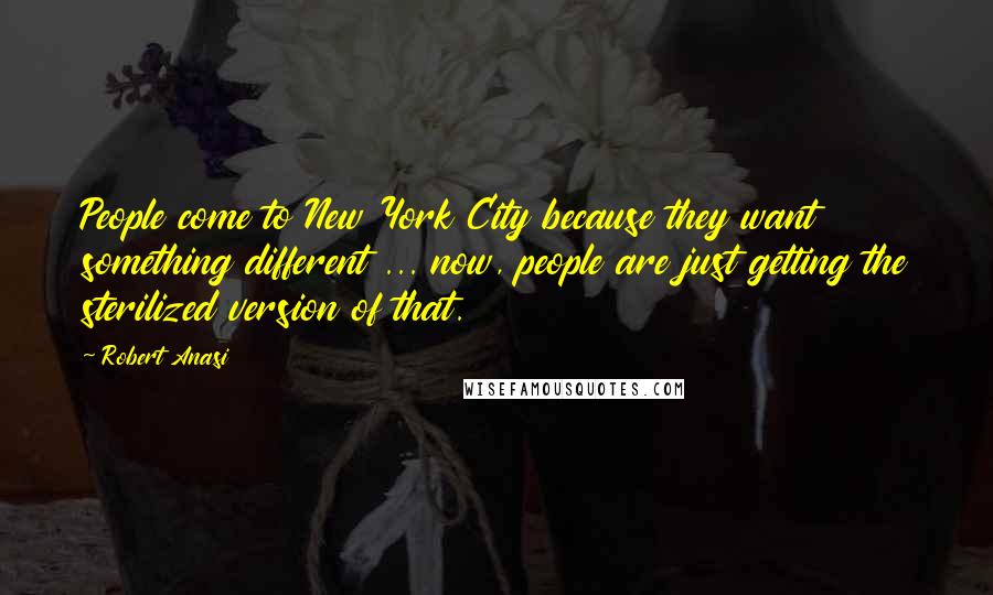 Robert Anasi Quotes: People come to New York City because they want something different ... now, people are just getting the sterilized version of that.