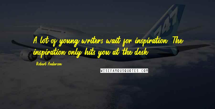 Robert Anderson Quotes: A lot of young writers wait for inspiration. The inspiration only hits you at the desk.