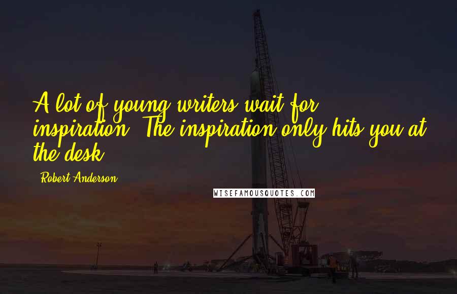 Robert Anderson Quotes: A lot of young writers wait for inspiration. The inspiration only hits you at the desk.