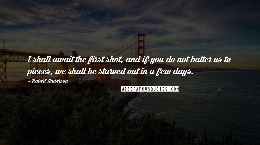 Robert Anderson Quotes: I shall await the first shot, and if you do not batter us to pieces, we shall be starved out in a few days.