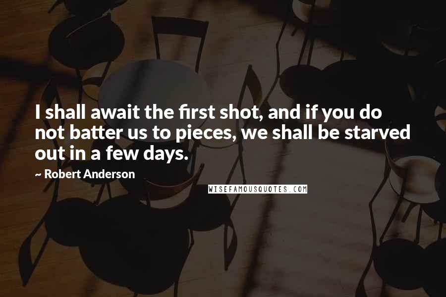 Robert Anderson Quotes: I shall await the first shot, and if you do not batter us to pieces, we shall be starved out in a few days.
