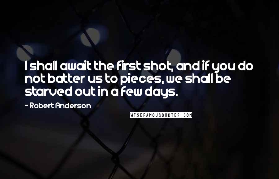 Robert Anderson Quotes: I shall await the first shot, and if you do not batter us to pieces, we shall be starved out in a few days.