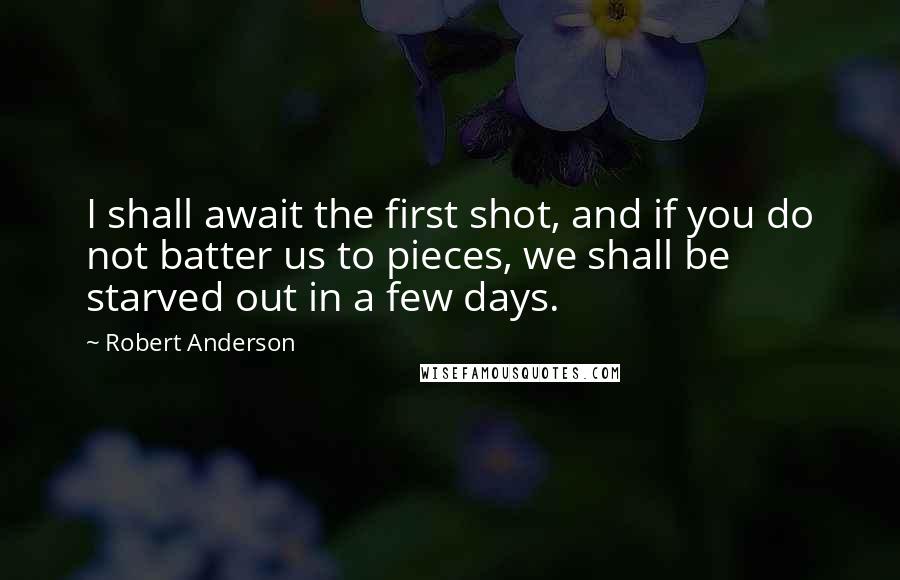 Robert Anderson Quotes: I shall await the first shot, and if you do not batter us to pieces, we shall be starved out in a few days.