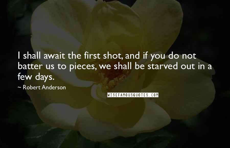 Robert Anderson Quotes: I shall await the first shot, and if you do not batter us to pieces, we shall be starved out in a few days.