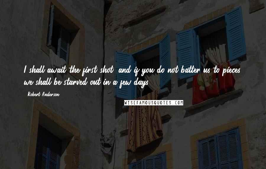 Robert Anderson Quotes: I shall await the first shot, and if you do not batter us to pieces, we shall be starved out in a few days.