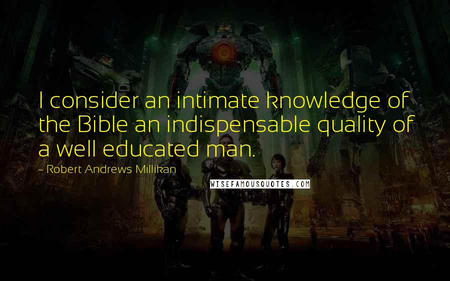 Robert Andrews Millikan Quotes: I consider an intimate knowledge of the Bible an indispensable quality of a well educated man.