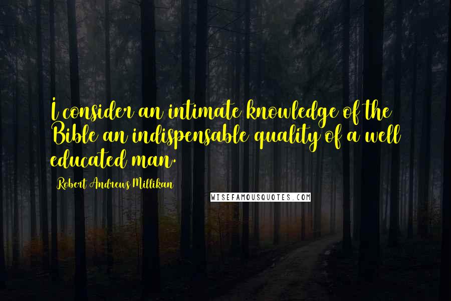 Robert Andrews Millikan Quotes: I consider an intimate knowledge of the Bible an indispensable quality of a well educated man.