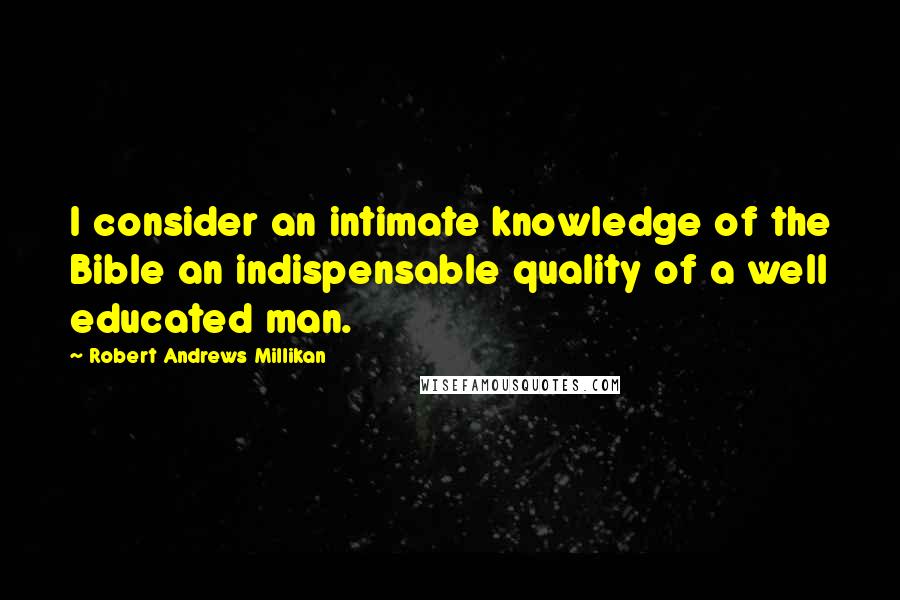 Robert Andrews Millikan Quotes: I consider an intimate knowledge of the Bible an indispensable quality of a well educated man.