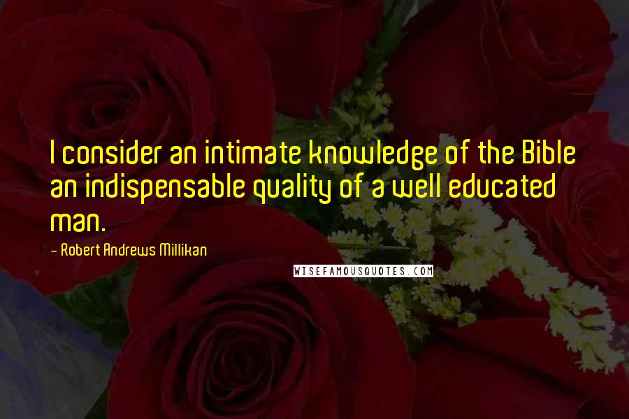 Robert Andrews Millikan Quotes: I consider an intimate knowledge of the Bible an indispensable quality of a well educated man.