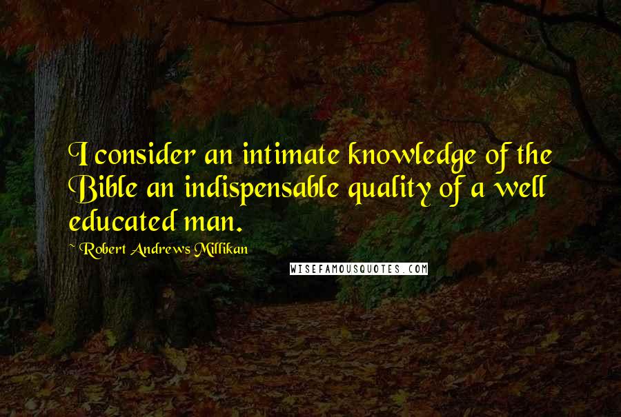 Robert Andrews Millikan Quotes: I consider an intimate knowledge of the Bible an indispensable quality of a well educated man.