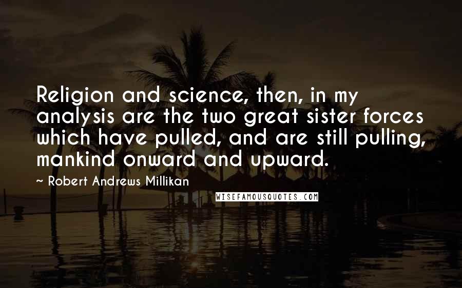 Robert Andrews Millikan Quotes: Religion and science, then, in my analysis are the two great sister forces which have pulled, and are still pulling, mankind onward and upward.