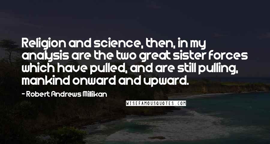 Robert Andrews Millikan Quotes: Religion and science, then, in my analysis are the two great sister forces which have pulled, and are still pulling, mankind onward and upward.